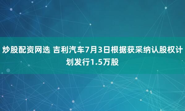 炒股配资网选 吉利汽车7月3日根据获采纳认股权计划发行1.5万股