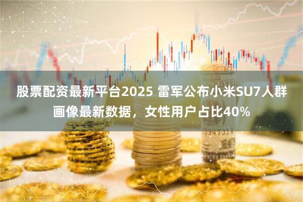 股票配资最新平台2025 雷军公布小米SU7人群画像最新数据，女性用户占比40%