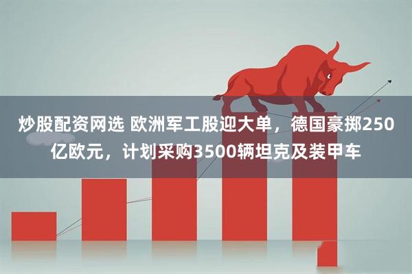 炒股配资网选 欧洲军工股迎大单，德国豪掷250亿欧元，计划采购3500辆坦克及装甲车
