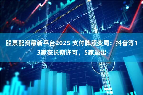 股票配资最新平台2025 支付牌照变局：抖音等13家获长期许可，5家退出