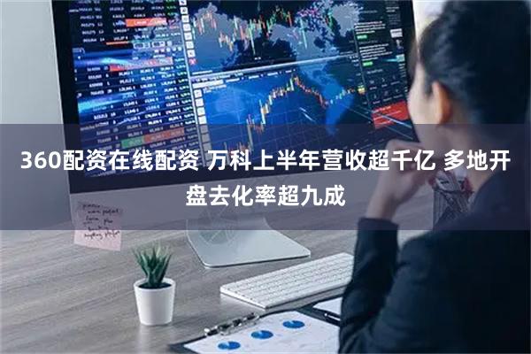 360配资在线配资 万科上半年营收超千亿 多地开盘去化率超九成