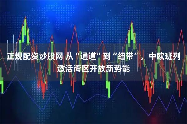 正规配资炒股网 从“通道”到“纽带”，中欧班列激活湾区开放新势能