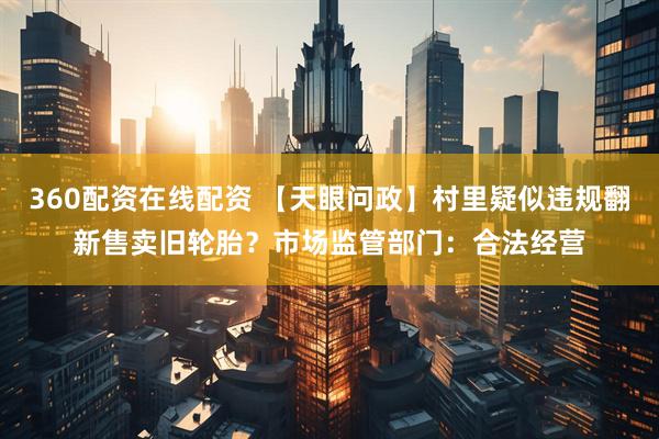 360配资在线配资 【天眼问政】村里疑似违规翻新售卖旧轮胎？市场监管部门：合法经营