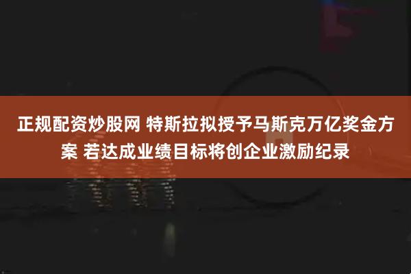 正规配资炒股网 特斯拉拟授予马斯克万亿奖金方案 若达成业绩目标将创企业激励纪录