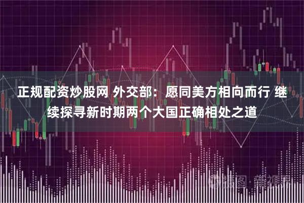 正规配资炒股网 外交部：愿同美方相向而行 继续探寻新时期两个大国正确相处之道