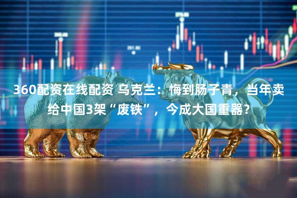 360配资在线配资 乌克兰：悔到肠子青，当年卖给中国3架“废铁”，今成大国重器？
