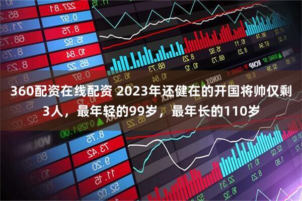 360配资在线配资 2023年还健在的开国将帅仅剩3人，最年轻的99岁，最年长的110岁