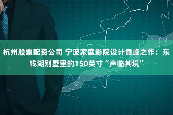 杭州股票配资公司 宁波家庭影院设计巅峰之作：东钱湖别墅里的150英寸“声临其境”