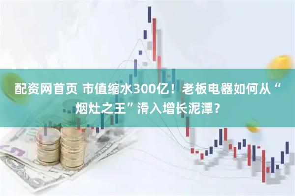 配资网首页 市值缩水300亿！老板电器如何从“烟灶之王”滑入增长泥潭？
