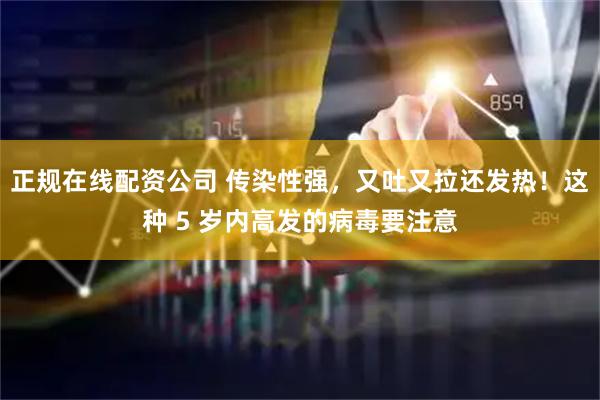 正规在线配资公司 传染性强，又吐又拉还发热！这种 5 岁内高发的病毒要注意