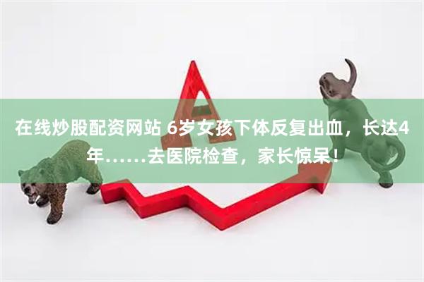 在线炒股配资网站 6岁女孩下体反复出血，长达4年……去医院检查，家长惊呆！