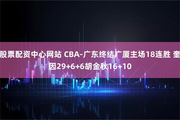 股票配资中心网站 CBA-广东终结广厦主场18连胜 奎因29+6+6胡金秋16+10